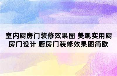 室内厨房门装修效果图 美观实用厨房门设计 厨房门装修效果图简欧